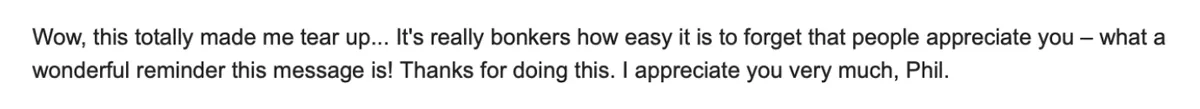 Reply: “Wow, this totally made me tear up… It’s really bonkers how easy it is to forget that people appreciate you – what a wonderful reminder this message is! Thanks for doing this. I appreciate you very much, Phil.”