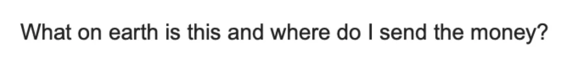 Reply: “What on earth is this and where do I send the money?”