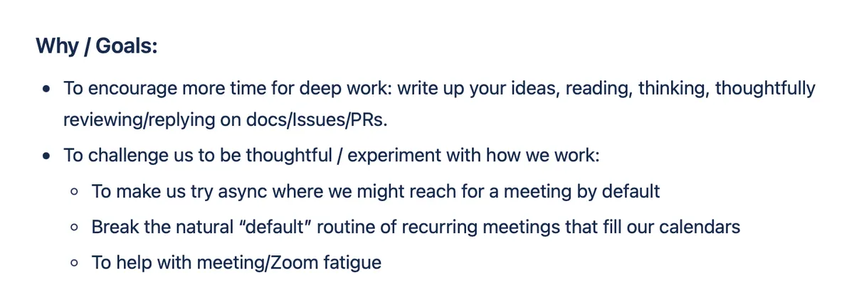 Why / Goals: To encourage more time for deep work – write up your ideas, reading, thinking, thoughtfully reviewing and replying on docs/Issues/PRs. To challenge us to be thoughtful and experiment with how we work: try async where we might reach for a meeting by default, break the default routine of recurring meetings that fill our calendars, and help with meeting/Zoom fatigue.